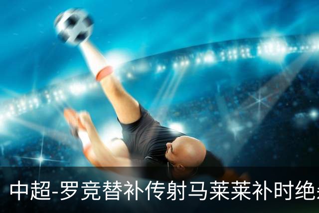 中超-罗竞替补传射马莱莱补时绝杀 英博3-2逆转三镇