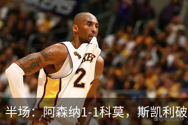 半场：阿森纳1-1科莫，斯凯利破僵，巴图里纳扳平