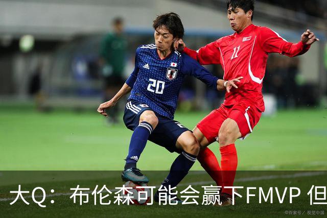 大Q：布伦森可能会赢下FMVP 但阿努诺比才是球队MVP