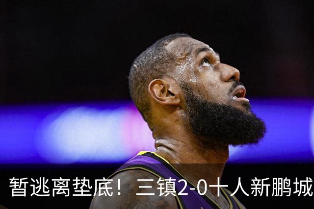 暂逃离垫底！三镇2-0十人新鹏城 加布里埃尔13分钟直红熊继政破门