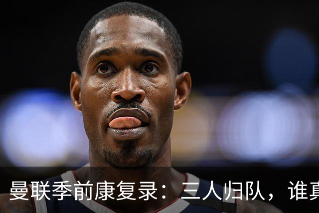 曼联季前康复录：三人归队，谁真能扛大旗？