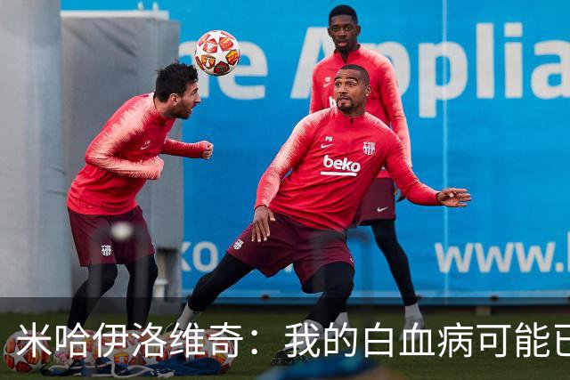 米哈伊洛维奇：我的白血病可能已复发 需再次治疗