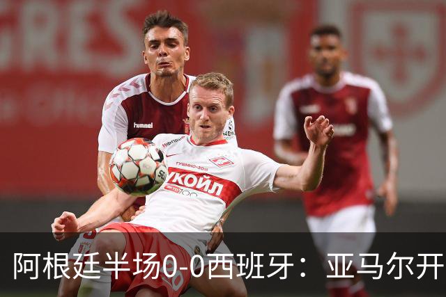 阿根廷半场0-0西班牙：亚马尔开场造险 麦卡飞铲+手球逃牌 利马伤退