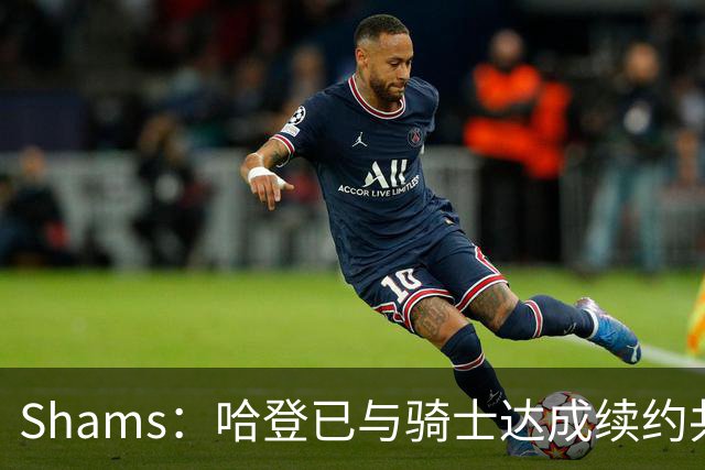 Shams：哈登已与骑士达成续约共识 待詹姆斯等引援结束后签约